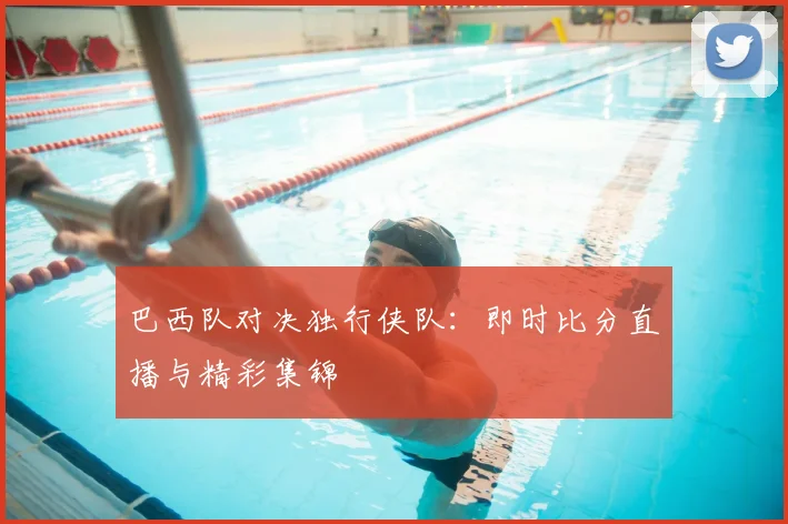 巴西队对决独行侠队：即时比分直播与精彩集锦
