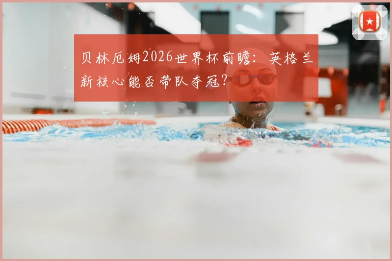 贝林厄姆2026世界杯前瞻：英格兰新核心能否带队夺冠？