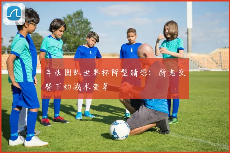 年法国队世界杯阵型猜想：新老交替下的战术变革