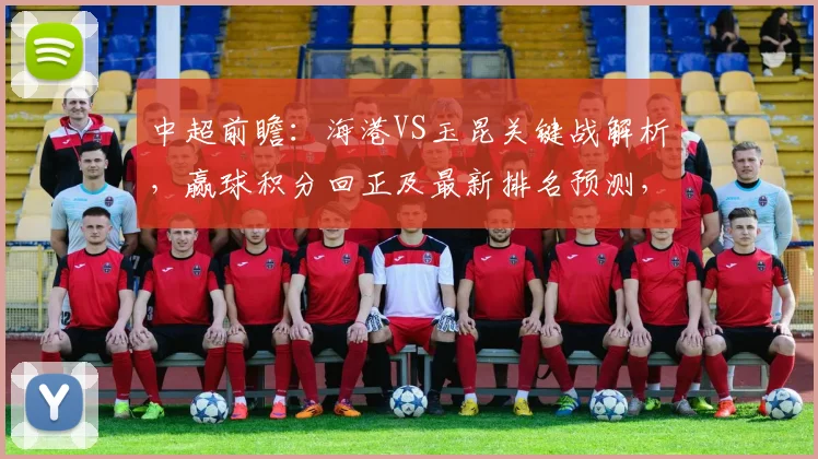中超前瞻：海港VS玉昆关键战解析，赢球积分回正及最新排名预测，玉昆战力今非昔比