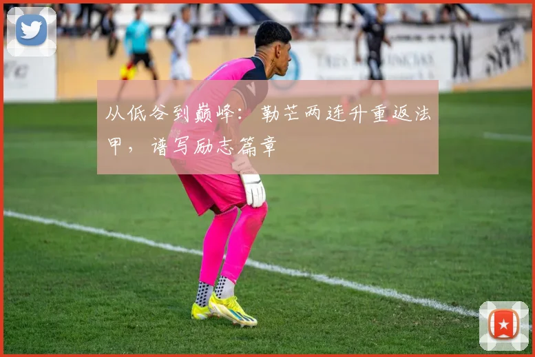 从低谷到巅峰：勒芒两连升重返法甲，谱写励志篇章