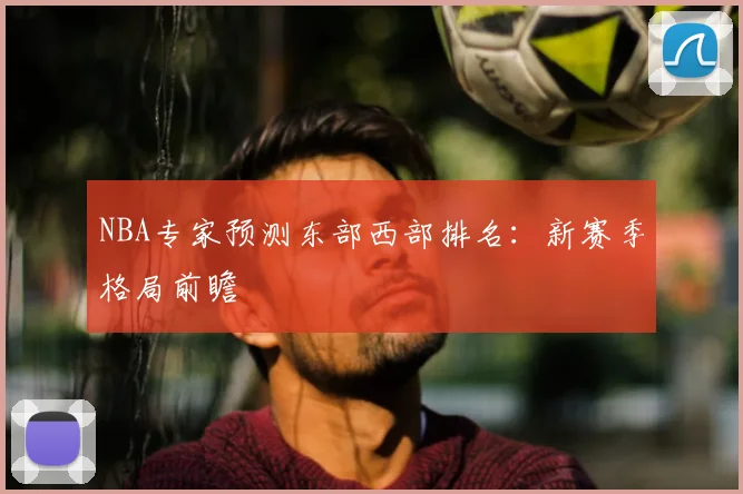 NBA专家预测东部西部排名：新赛季格局前瞻