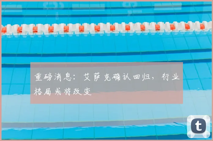 重磅消息：艾萨克确认回归，行业格局或将改变