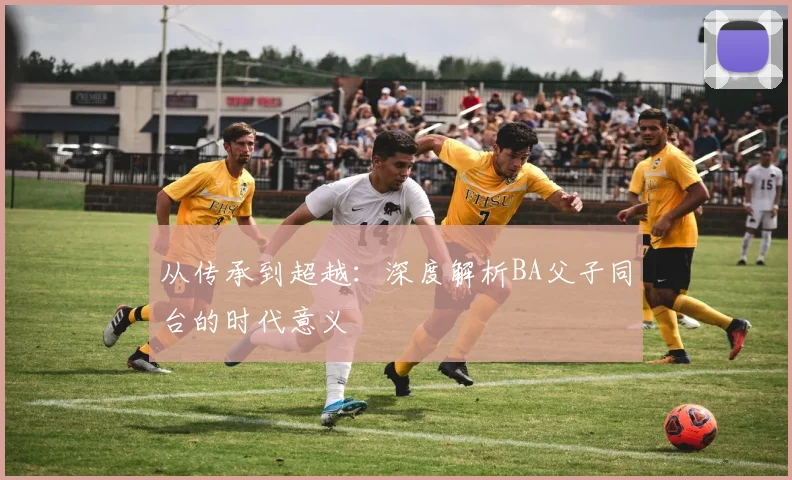 从传承到超越：深度解析BA父子同台的时代意义