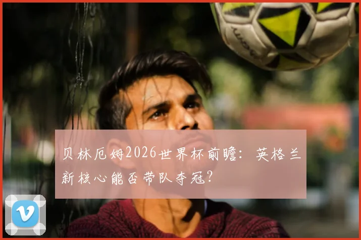 贝林厄姆2026世界杯前瞻：英格兰新核心能否带队夺冠？