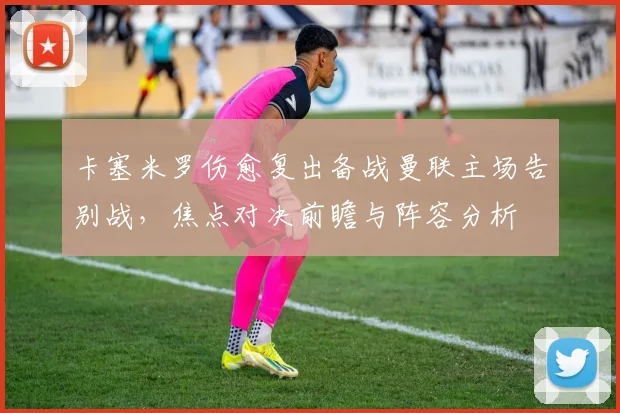 卡塞米罗伤愈复出备战曼联主场告别战，焦点对决前瞻与阵容分析