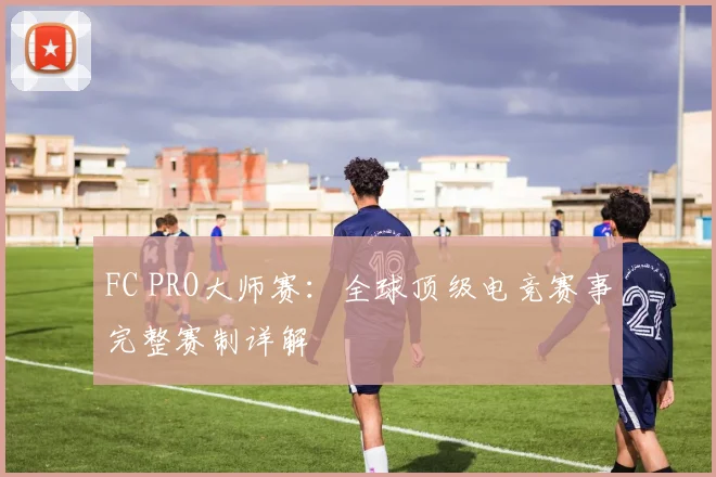 FC PRO大师赛：全球顶级电竞赛事完整赛制详解